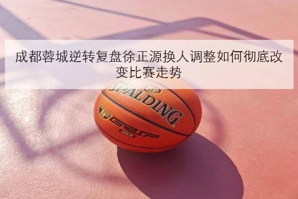成都蓉城逆转复盘徐正源换人调整如何彻底改变比赛走势